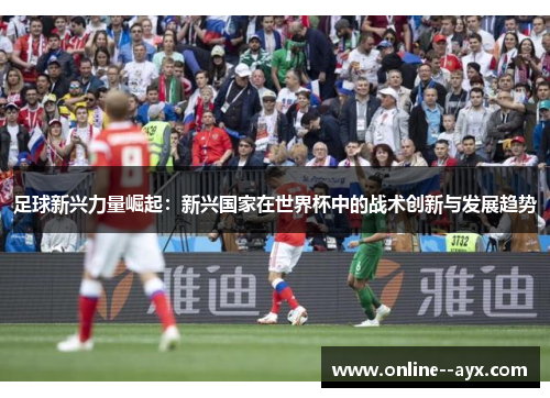 足球新兴力量崛起:新兴国家在世界杯中的战术创新与发展趋势 足球新兴力量崛起:新兴国家在世界杯中的战术创新与发展趋势