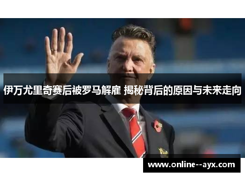 伊万尤里奇赛后被罗马解雇 揭秘背后的原因与未来走向