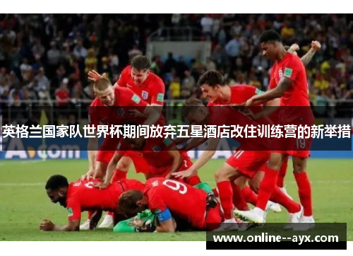 英格兰国家队世界杯期间放弃五星酒店改住训练营的新举措 英格兰国家队世界杯期间放弃五星酒店改住训练营的新举措