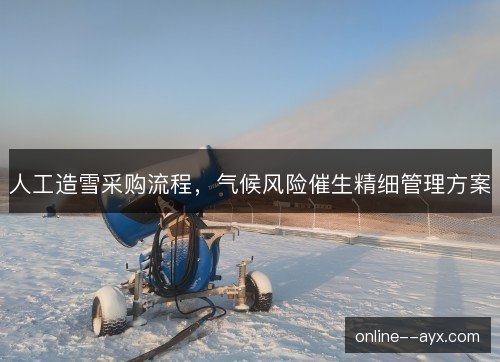 人工造雪采购流程,气候风险催生精细管理方案 人工造雪采购流程,气候风险催生精细管理方案