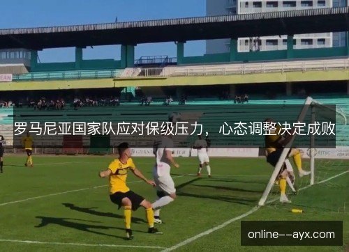 罗马尼亚国家队应对保级压力,心态调整决定成败 罗马尼亚国家队应对保级压力,心态调整决定成败